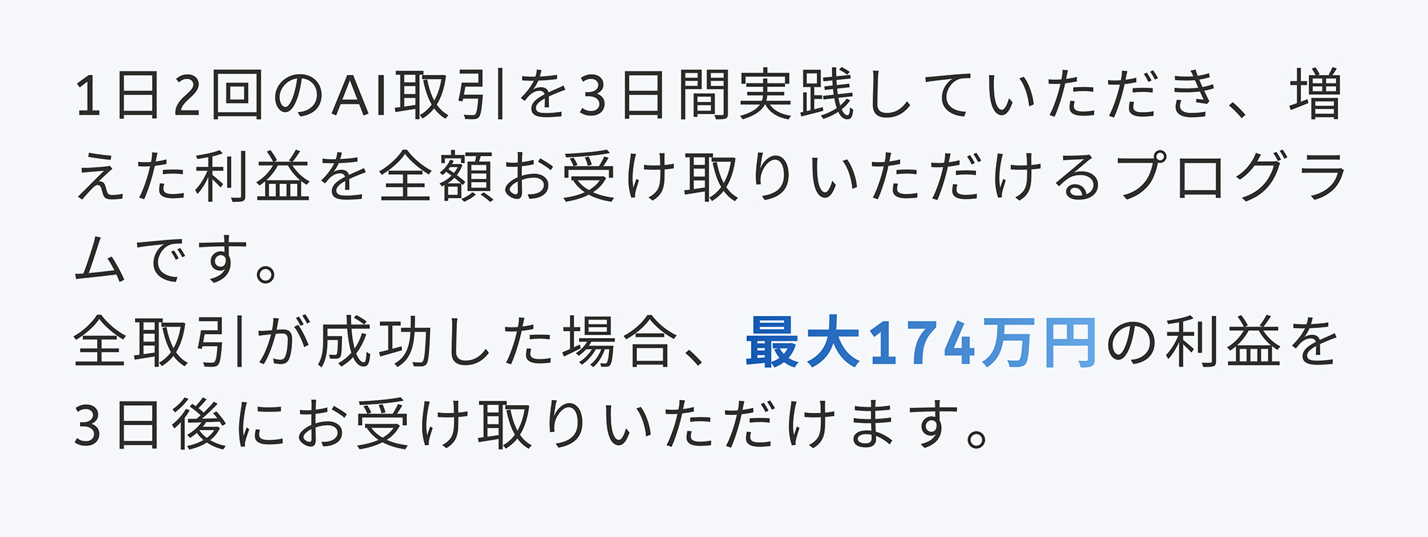 1日2回のAI取引を3日間実践していただき、増えた利益を全額お受け取りいただけるプログラムです。全取引が成功した場合、最大174万円の利益を3日後にお受け取りいただけます。