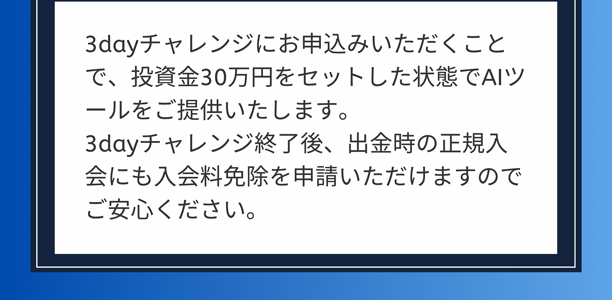 A. 3dayチャレンジにお申込みいただくことで、投資金30万円をセットした状態でAIツールをご提供いたします。3dayチャレンジ終了後、出金時の正規入会にも入会料免除を申請いただけますのでご安心ください。