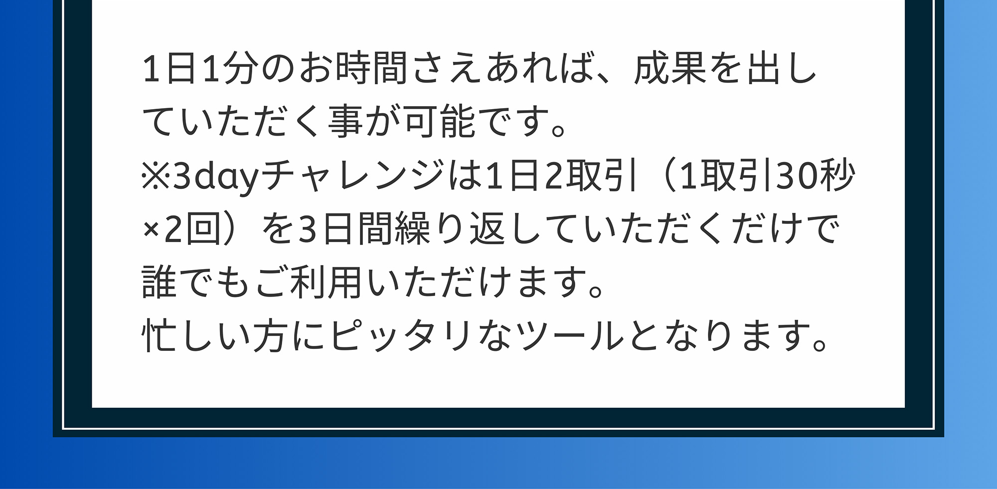 A. 1日1分のお時間さえあれば、成果を出していただく事が可能です。※3dayチャレンジは1日2取引(1取引30秒 ×2回)を3日間繰り返していただくだけで誰でもご利用いただけます。忙しい方にピッタリなツールとなります。