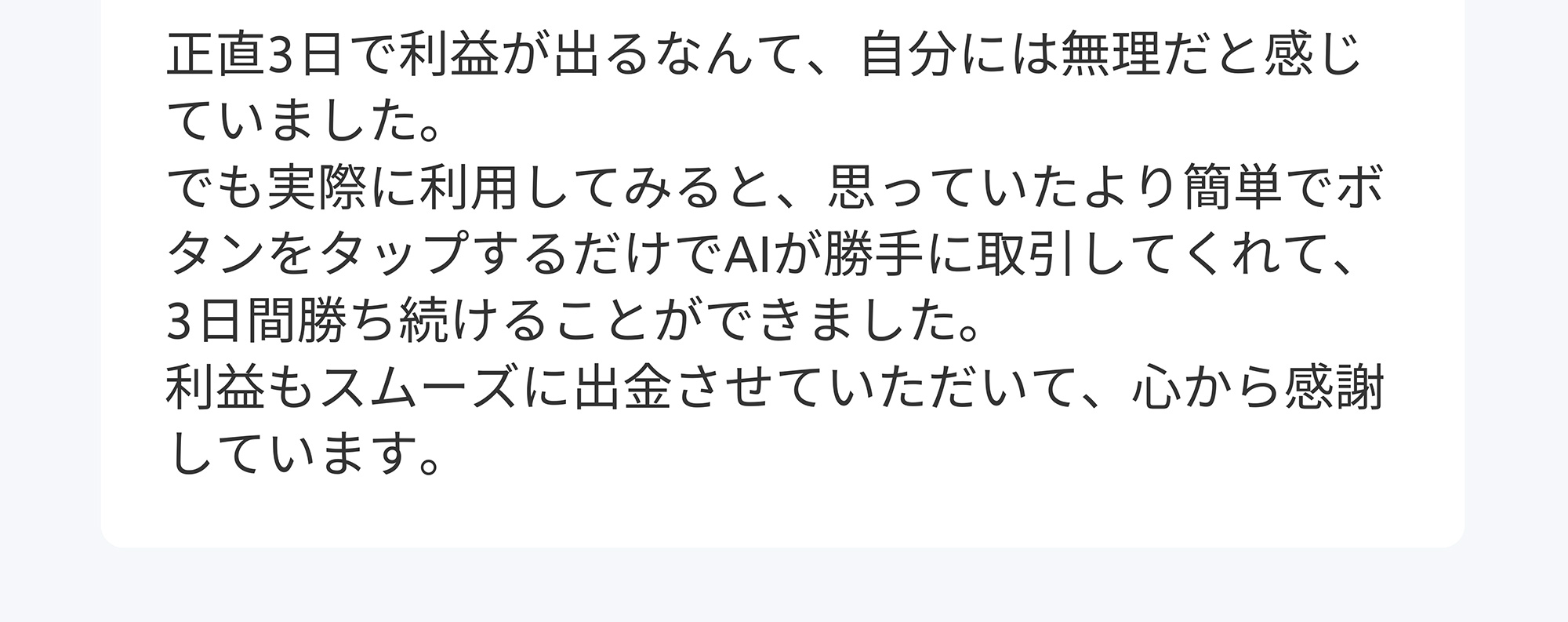 正直3日で利益が出るなんて、自分には無理だと感じていました。でも実際に利用してみると、思っていたより簡単でボタンをタップするだけでAIが勝手に取引してくれて、 3日間勝ち続けることができました。利益もスムーズに出金させていただいて、心から感謝しています。