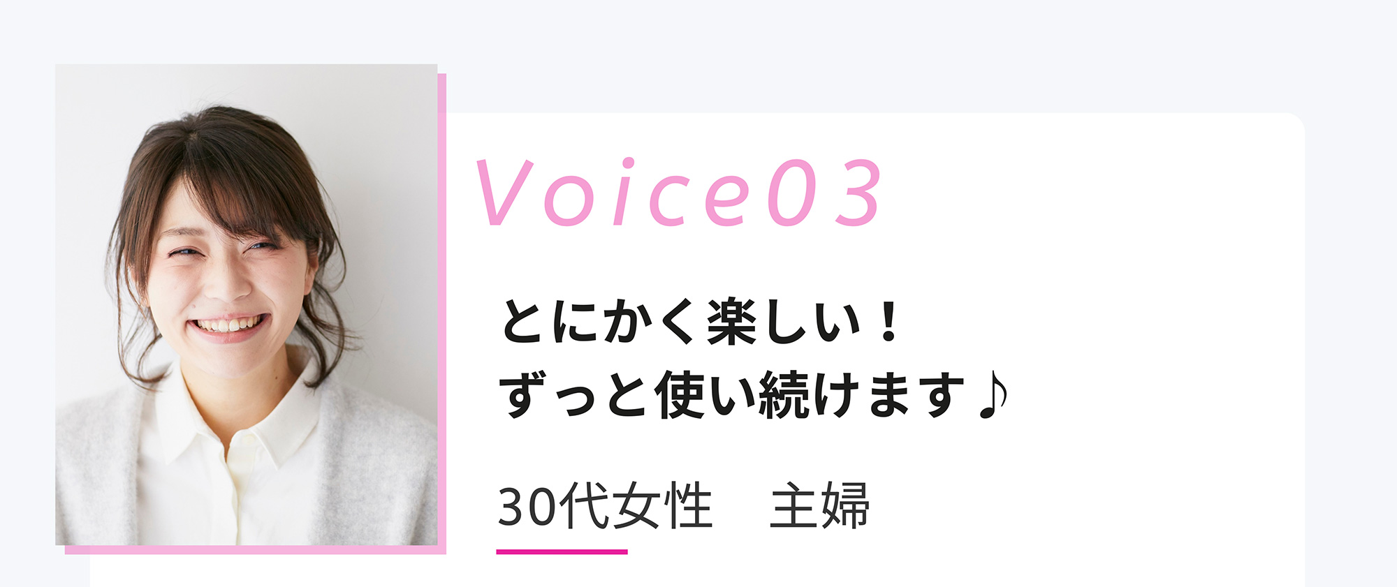 Voice03 とにかく楽しい! ずっと使い続けます♪ 30代女性 主婦